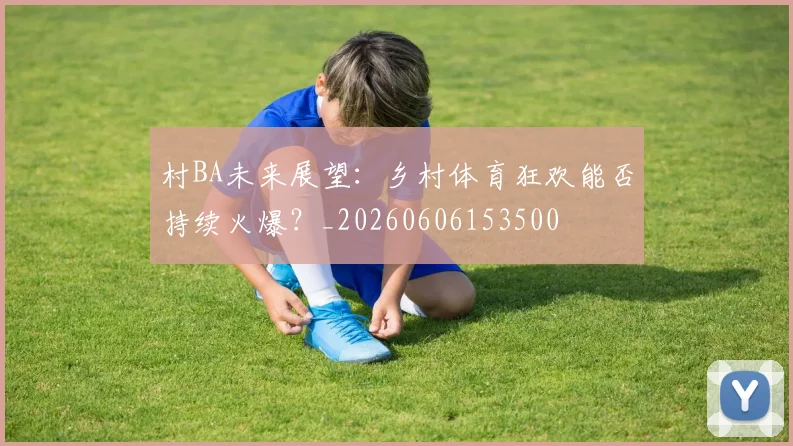 村BA未来展望：乡村体育狂欢能否持续火爆？_20260606153500