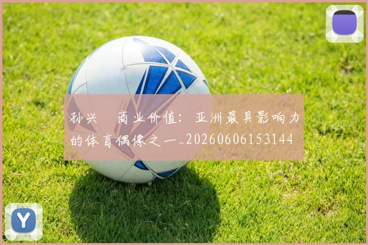 孙兴慜商业价值：亚洲最具影响力的体育偶像之一_20260606153144